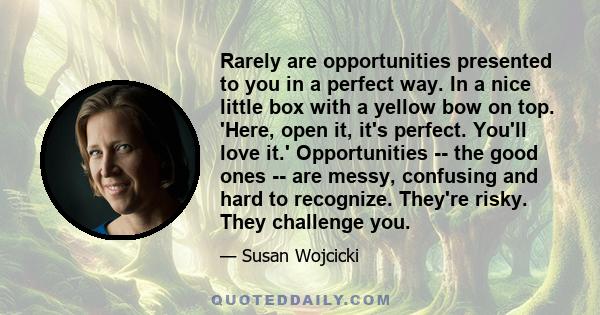 Rarely are opportunities presented to you in a perfect way. In a nice little box with a yellow bow on top. 'Here, open it, it's perfect. You'll love it.' Opportunities -- the good ones -- are messy, confusing and hard