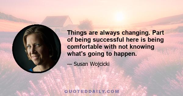 Things are always changing. Part of being successful here is being comfortable with not knowing what's going to happen.