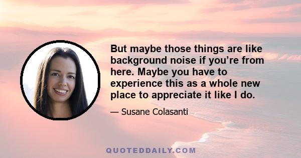 But maybe those things are like background noise if you’re from here. Maybe you have to experience this as a whole new place to appreciate it like I do.