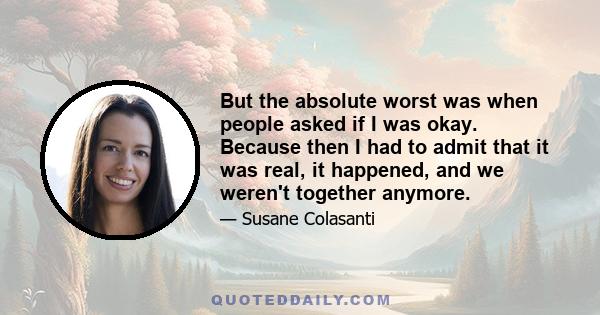 But the absolute worst was when people asked if I was okay. Because then I had to admit that it was real, it happened, and we weren't together anymore.