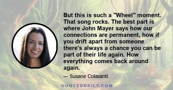 But this is such a Wheel moment. That song rocks. The best part is where John Mayer says how our connections are permanent, how if you drift apart from someone there's always a chance you can be part of their life