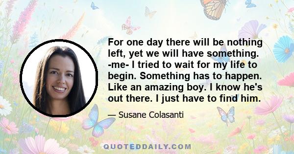 For one day there will be nothing left, yet we will have something. -me- I tried to wait for my life to begin. Something has to happen. Like an amazing boy. I know he's out there. I just have to find him.