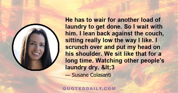 He has to wair for another load of laundry to get done. So I wait with him. I lean back against the couch, sitting really low the way I like. I scrunch over and put my head on his shoulder. We sit like that for a long