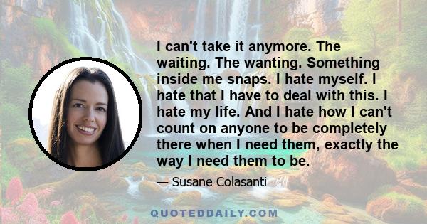 I can't take it anymore. The waiting. The wanting. Something inside me snaps. I hate myself. I hate that I have to deal with this. I hate my life. And I hate how I can't count on anyone to be completely there when I