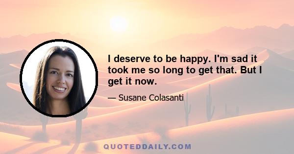 I deserve to be happy. I'm sad it took me so long to get that. But I get it now.