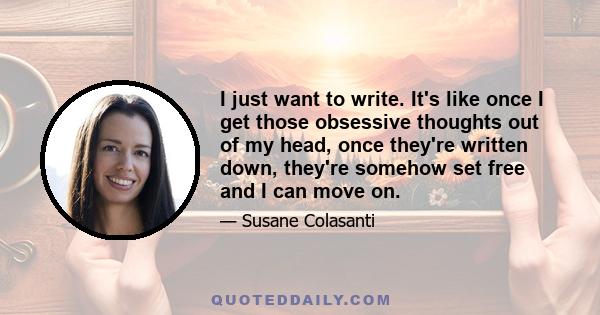 I just want to write. It's like once I get those obsessive thoughts out of my head, once they're written down, they're somehow set free and I can move on.