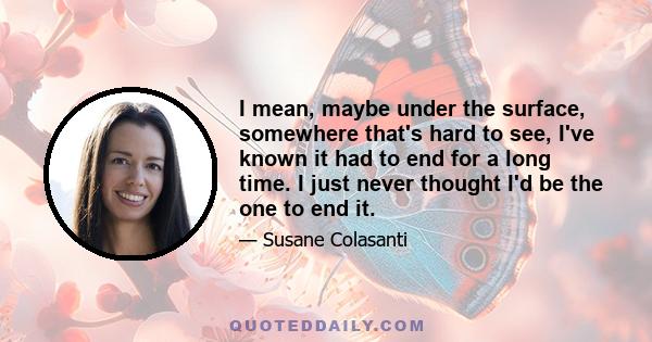 I mean, maybe under the surface, somewhere that's hard to see, I've known it had to end for a long time. I just never thought I'd be the one to end it.