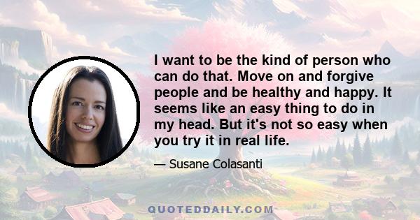 I want to be the kind of person who can do that. Move on and forgive people and be healthy and happy. It seems like an easy thing to do in my head. But it's not so easy when you try it in real life.