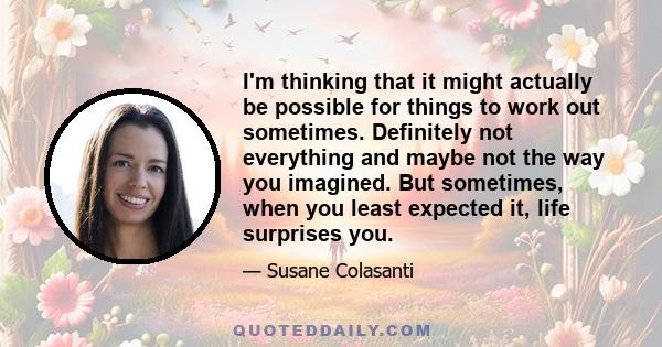 I'm thinking that it might actually be possible for things to work out sometimes. Definitely not everything and maybe not the way you imagined. But sometimes, when you least expected it, life surprises you.