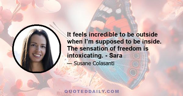 It feels incredible to be outside when I’m supposed to be inside. The sensation of freedom is intoxicating. - Sara