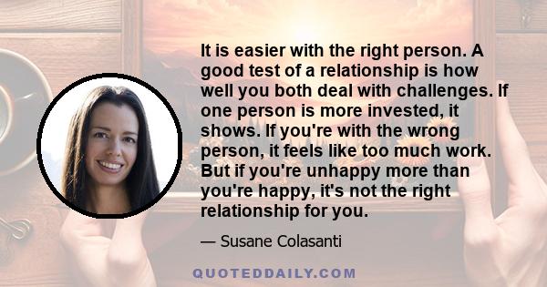 It is easier with the right person. A good test of a relationship is how well you both deal with challenges. If one person is more invested, it shows. If you're with the wrong person, it feels like too much work. But if 