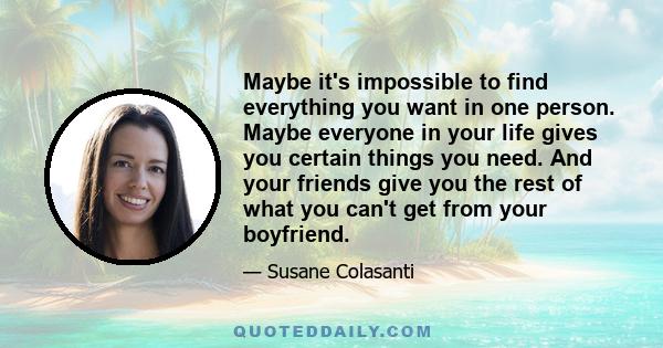 Maybe it's impossible to find everything you want in one person. Maybe everyone in your life gives you certain things you need. And your friends give you the rest of what you can't get from your boyfriend.