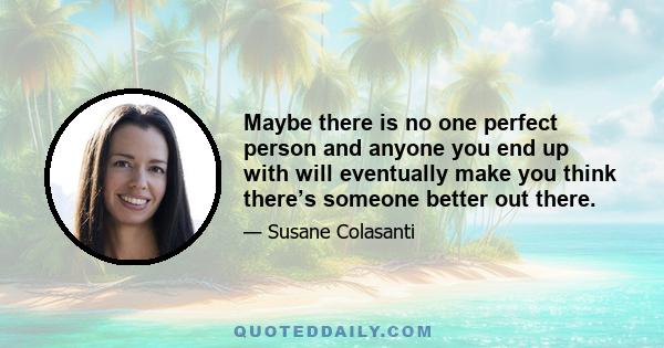 Maybe there is no one perfect person and anyone you end up with will eventually make you think there’s someone better out there.