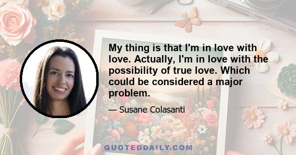 My thing is that I'm in love with love. Actually, I'm in love with the possibility of true love. Which could be considered a major problem.