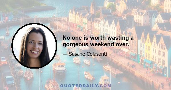 No one is worth wasting a gorgeous weekend over.