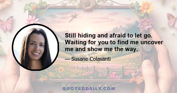 Still hiding and afraid to let go. Waiting for you to find me uncover me and show me the way.