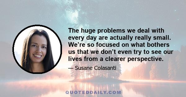 The huge problems we deal with every day are actually really small. We’re so focused on what bothers us that we don’t even try to see our lives from a clearer perspective.