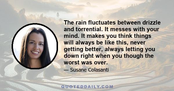 The rain fluctuates between drizzle and torrential. It messes with your mind. It makes you think things will always be like this, never getting better, always letting you down right when you though the worst was over.