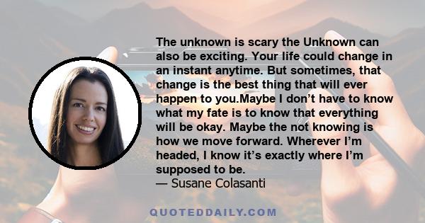 The unknown is scary the Unknown can also be exciting. Your life could change in an instant anytime. But sometimes, that change is the best thing that will ever happen to you.Maybe I don’t have to know what my fate is