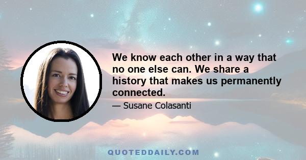 We know each other in a way that no one else can. We share a history that makes us permanently connected.