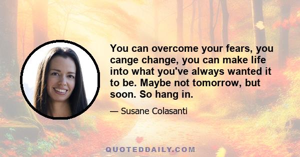 You can overcome your fears, you cange change, you can make life into what you've always wanted it to be. Maybe not tomorrow, but soon. So hang in.