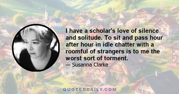 I have a scholar's love of silence and solitude. To sit and pass hour after hour in idle chatter with a roomful of strangers is to me the worst sort of torment.