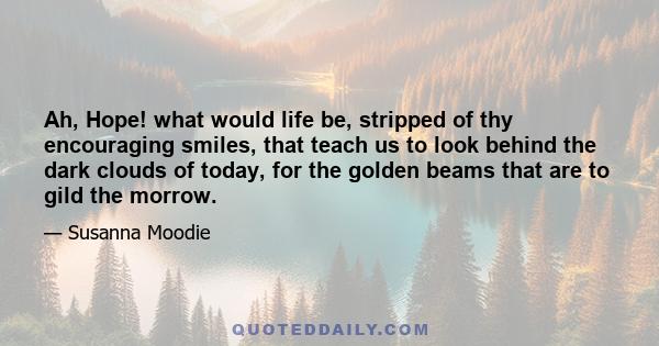 Ah, Hope! what would life be, stripped of thy encouraging smiles, that teach us to look behind the dark clouds of today, for the golden beams that are to gild the morrow.