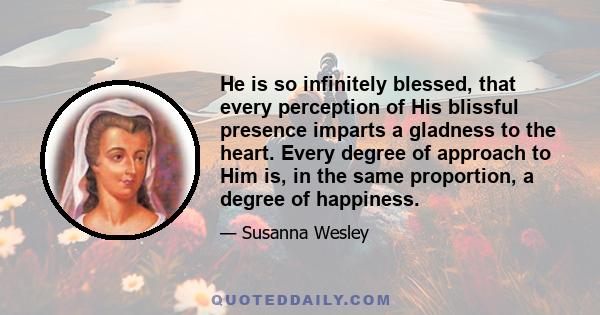 He is so infinitely blessed, that every perception of His blissful presence imparts a gladness to the heart. Every degree of approach to Him is, in the same proportion, a degree of happiness.