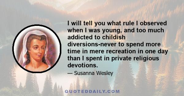 I will tell you what rule I observed when I was young, and too much addicted to childish diversions-never to spend more time in mere recreation in one day than I spent in private religious devotions.