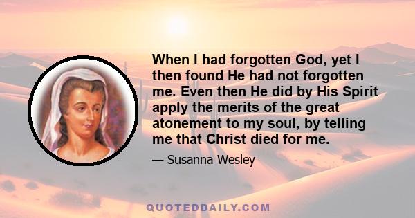 When I had forgotten God, yet I then found He had not forgotten me. Even then He did by His Spirit apply the merits of the great atonement to my soul, by telling me that Christ died for me.