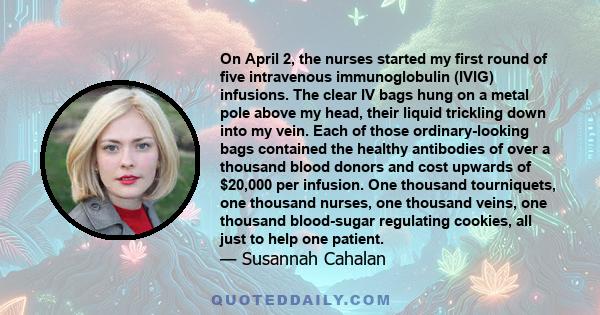 On April 2, the nurses started my first round of five intravenous immunoglobulin (IVIG) infusions. The clear IV bags hung on a metal pole above my head, their liquid trickling down into my vein. Each of those