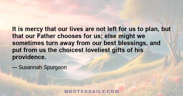 It is mercy that our lives are not left for us to plan, but that our Father chooses for us; else might we sometimes turn away from our best blessings, and put from us the choicest loveliest gifts of his providence.