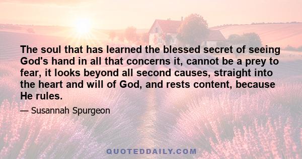 The soul that has learned the blessed secret of seeing God's hand in all that concerns it, cannot be a prey to fear, it looks beyond all second causes, straight into the heart and will of God, and rests content, because 