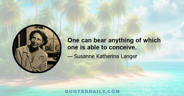 One can bear anything of which one is able to conceive.