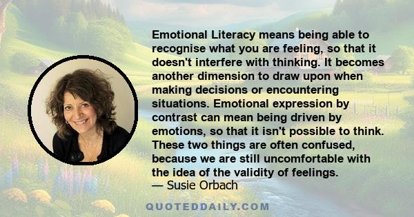 Emotional Literacy means being able to recognise what you are feeling, so that it doesn't interfere with thinking. It becomes another dimension to draw upon when making decisions or encountering situations. Emotional