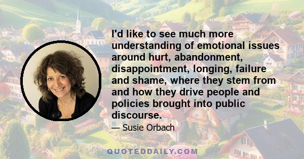 I'd like to see much more understanding of emotional issues around hurt, abandonment, disappointment, longing, failure and shame, where they stem from and how they drive people and policies brought into public discourse.