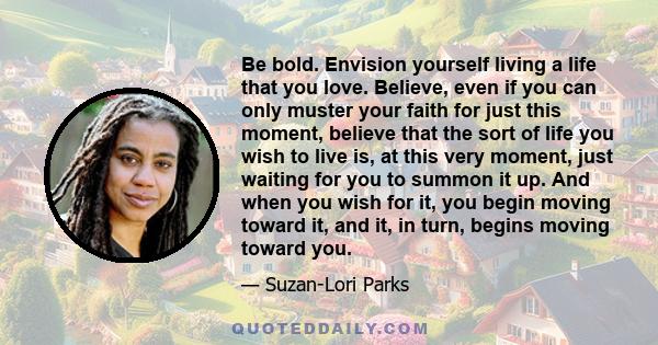 Be bold. Envision yourself living a life that you love. Believe, even if you can only muster your faith for just this moment, believe that the sort of life you wish to live is, at this very moment, just waiting for you