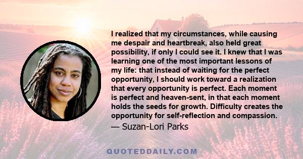 I realized that my circumstances, while causing me despair and heartbreak, also held great possibility, if only I could see it. I knew that I was learning one of the most important lessons of my life: that instead of