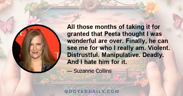 All those months of taking it for granted that Peeta thought I was wonderful are over. Finally, he can see me for who I really am. Violent. Distrustful. Manipulative. Deadly. And I hate him for it.