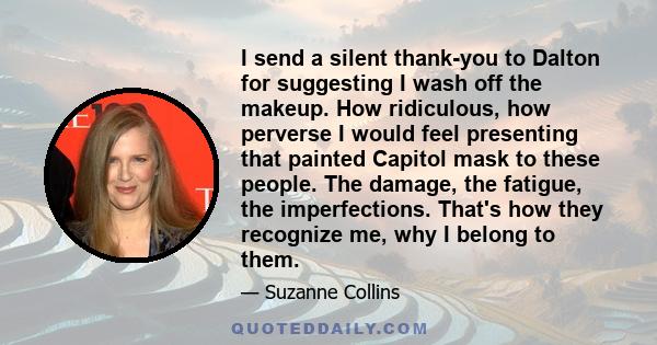 I send a silent thank-you to Dalton for suggesting I wash off the makeup. How ridiculous, how perverse I would feel presenting that painted Capitol mask to these people. The damage, the fatigue, the imperfections.