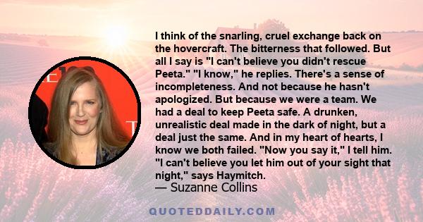 I think of the snarling, cruel exchange back on the hovercraft. The bitterness that followed. But all I say is I can't believe you didn't rescue Peeta. I know, he replies. There's a sense of incompleteness. And not