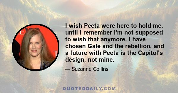 I wish Peeta were here to hold me, until I remember I'm not supposed to wish that anymore. I have chosen Gale and the rebellion, and a future with Peeta is the Capitol's design, not mine.