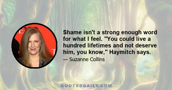 Shame isn't a strong enough word for what I feel. You could live a hundred lifetimes and not deserve him, you know, Haymitch says.