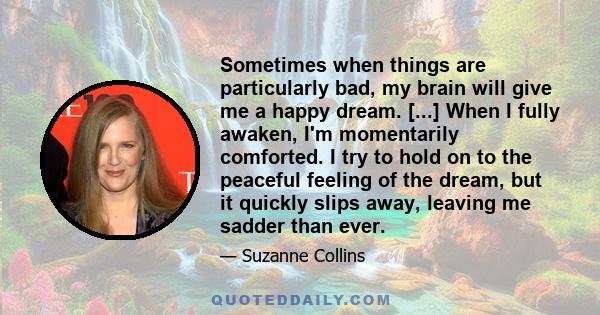 Sometimes when things are particularly bad, my brain will give me a happy dream. [...] When I fully awaken, I'm momentarily comforted. I try to hold on to the peaceful feeling of the dream, but it quickly slips away,