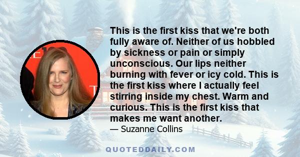 This is the first kiss that we're both fully aware of. Neither of us hobbled by sickness or pain or simply unconscious. Our lips neither burning with fever or icy cold. This is the first kiss where I actually feel