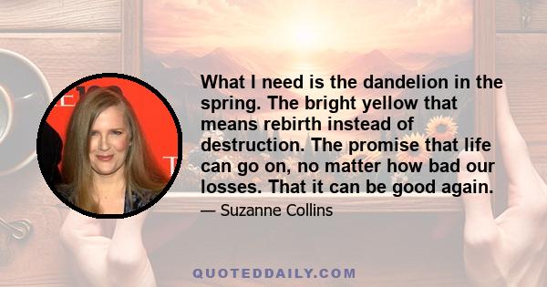 What I need is the dandelion in the spring. The bright yellow that means rebirth instead of destruction. The promise that life can go on, no matter how bad our losses. That it can be good again.