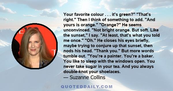 Your favorite colour . . . it's green? That's right. Then I think of something to add. And yours is orange. Orange? He seems unconvinced. Not bright orange. But soft. Like the sunset, I say. At least, that's what you