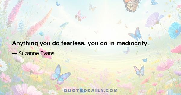 Anything you do fearless, you do in mediocrity.