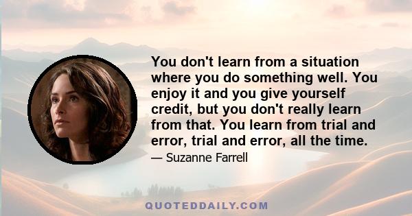 You don't learn from a situation where you do something well. You enjoy it and you give yourself credit, but you don't really learn from that. You learn from trial and error, trial and error, all the time.