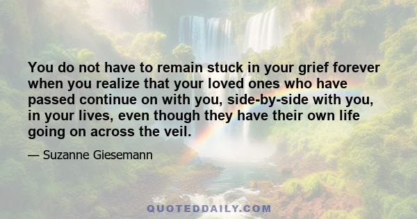 You do not have to remain stuck in your grief forever when you realize that your loved ones who have passed continue on with you, side-by-side with you, in your lives, even though they have their own life going on